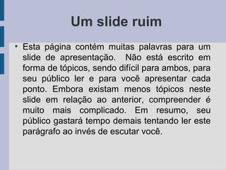Um slide ruim
●
Esta página contém muitas palavras para um
slide de apresentação. Não está escrito em
forma de tópicos, sendo difícil para ambos, para
seu público ler e para você apresentar cada
ponto. Embora existam menos tópicos neste
slide em relação ao anterior, compreender é
muito mais complicado. Em resumo, seu
público gastará tempo demais tentando ler este
parágrafo ao invés de escutar você.
 