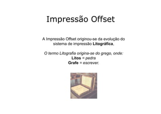Impressão Offset

A Impressão Offset originou-se da evolução do
     sistema de impressão Litográfica,

O termo Litografia origina-se do grego, onde:
               Litos = pedra
             Grafe = escrever.
 