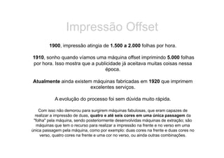Impressão Offset
         1900, impressão atingia de 1.500 a 2.000 folhas por hora.

1910, sonho quando víamos uma máquina offset imprimindo 5.000 folhas
por hora. Isso mostra que a publicidade já aceitava muitas coisas nessa
                                época.

Atualmente ainda existem máquinas fabricadas em 1920 que imprimem
                        excelentes serviços.

           A evolução do processo foi sem dúvida muito rápida.

    Com isso não demorou para surgirem máquinas fabulosas, que eram capazes de
  realizar a impressão de duas, quatro e até seis cores em uma única passagem da
 "folha" pela máquina, sendo posteriormente desenvolvidas máquinas de extração; são
   máquinas que tem o recurso para realizar a impressão na frente e no verso em uma
única passagem pela máquina, como por exemplo: duas cores na frente e duas cores no
     verso, quatro cores na frente e uma cor no verso, ou ainda outras combinações.
 