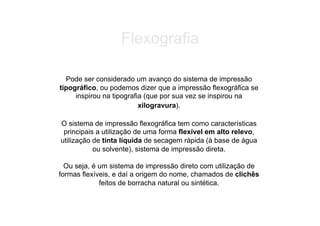 Flexografia

  Pode ser considerado um avanço do sistema de impressão
tipográfico, ou podemos dizer que a impressão flexográfica se
     inspirou na tipografia (que por sua vez se inspirou na
                          xilogravura).

O sistema de impressão flexográfica tem como características
 principais a utilização de uma forma flexível em alto relevo,
utilização de tinta líquida de secagem rápida (à base de água
           ou solvente), sistema de impressão direta.

  Ou seja, é um sistema de impressão direto com utilização de
formas flexíveis, e daí a origem do nome, chamados de clichês
             feitos de borracha natural ou sintética.
 