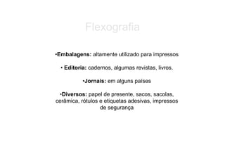 Flexografia

•Embalagens: altamente utilizado para impressos

  • Editoria: cadernos, algumas revistas, livros.

           •Jornais: em alguns países

 •Diversos: papel de presente, sacos, sacolas,
cerâmica, rótulos e etiquetas adesivas, impressos
                  de segurança
 
