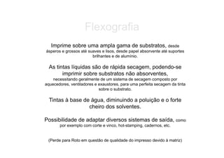 Flexografia
   Imprime sobre uma ampla gama de substratos, desde
ásperos e grossos até suaves e lisos, desde papel absorvente até suportes
                        brilhantes e de alumínio.

  As tintas líquidas são de rápida secagem, podendo-se
        imprimir sobre substratos não absorventes,
    necessitando geralmente de um sistema de secagem composto por
aquecedores, ventiladores e exaustores, para uma perfeita secagem da tinta
                            sobre o substrato.

  Tintas à base de água, diminuindo a poluição e o forte
                  cheiro dos solventes.

Possibilidade de adaptar diversos sistemas de saída, como
       por exemplo com corte e vinco, hot-stamping, cadernos, etc.


 (Perde para Roto em questão de qualidade do impresso devido à matriz)
 