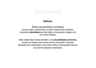 Rotogravura
                         Editoria

              Ramo de periódicos (revistas)
   já que neste, precisamos cumprir prazos bem restritos.
 A grande velocidade permite obter uma grande tiragem em
                      um menor tempo.

 Além deste fator temos também o da durabilidade da forma,
    já que na maioria dos casos iremos encontrar números
elevados de impressões e por este motivo é necessário termos
                uma forma bastante resistente.
 
