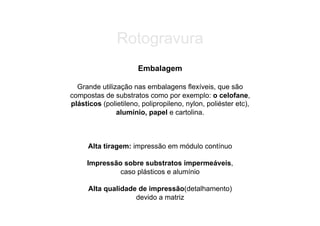 Rotogravura
                       Embalagem

  Grande utilização nas embalagens flexíveis, que são
compostas de substratos como por exemplo: o celofane,
plásticos (polietileno, polipropileno, nylon, poliéster etc),
               alumínio, papel e cartolina.



      Alta tiragem: impressão em módulo contínuo

     Impressão sobre substratos impermeáveis,
              caso plásticos e alumínio

      Alta qualidade de impressão(detalhamento)
                    devido a matriz
 