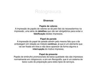 Rotogravura
                              Diversos

                          Papéis de valores
 A impressão de papéis de valores se dá pelo fato da necessitarmos na
impressão, uma série de detalhes que vão ser obrigatórios para evitar a
                   falsificação destes impressos.

                            Papel de parede
  A impressão do papel de parede advém pelo mesmo fato que o da
embalagem em relação ao módulo contínuo, já que é um elemento que
    vai ser fixado em tiras e não deve aparecer de forma alguma a
                    interrupção do motivo impresso.

                          Papel de presente
Papéis de embrulho promocionais de baixa qualidade não são impressos
normalmente em rotogravura, e sim em flexografia, que é um sistema de
        baixo custo de preparação para estes tipos de serviços.
 