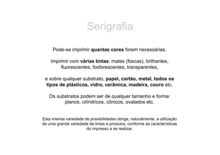 Serigrafia
     Pode-se imprimir quantas cores forem necessárias.

    Imprimir com várias tintas: mates (foscas), brilhantes,
        fluorescentes, fosforescentes, transparentes,

 e sobre qualquer substrato, papel, cartão, metal, todos os
  tipos de plásticos, vidro, cerâmica, madeira, couro etc.

   Os substratos podem ser de qualquer tamanho e forma:
         planos, cilíndricos, cônicos, ovalados etc.


Esta imensa variedade de possibilidades obriga, naturalmente, a utilização
de uma grande variedade de tintas e produtos, conforme as características
                       do impresso a se realizar.
 