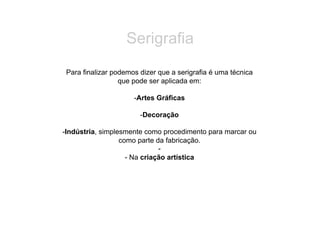 Serigrafia
 Para finalizar podemos dizer que a serigrafia é uma técnica
                  que pode ser aplicada em:

                      -  rtes Gráficas
                       A

                        -  ecoração
                         D

- ndústria, simplesmente como procedimento para marcar ou
 I
                  como parte da fabricação.
                              - 
                    - Na criação artística
 