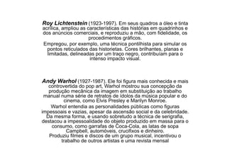 Roy Lichtenstein (1923-1997). Em seus quadros a óleo e tinta
acrílica, ampliou as características das histórias em quadrinhos e
dos anúncios comerciais, e reproduziu a mão, com fidelidade, os
                      procedimentos gráficos.
Empregou, por exemplo, uma técnica pontilhista para simular os
  pontos reticulados das historietas. Cores brilhantes, planas e
  limitadas, delineadas por um traço negro, contribuíam para o
                      intenso impacto visual.



Andy Warhol (1927-1987). Ele foi figura mais conhecida e mais
   controvertida do pop art, Warhol mostrou sua concepção da
   produção mecânica da imagem em substituição ao trabalho
 manual numa série de retratos de ídolos da música popular e do
          cinema, como Elvis Presley e Marilyn Monroe.
    Warhol entendia as personalidades públicas como figuras
impessoais e vazias, apesar da ascensão social e da celebridade.
  Da mesma forma, e usando sobretudo a técnica de serigrafia,
destacou a impessoalidade do objeto produzido em massa para o
    consumo, como garrafas de Coca-Cola, as latas de sopa
            Campbell, automóveis, crucifixos e dinheiro.
   Produziu filmes e discos de um grupo musical, incentivou o
         trabalho de outros artistas e uma revista mensal
 