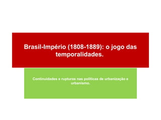 Brasil-Império (1808-1889): o jogo das
          temporalidades.


  Continuidades e rupturas nas políticas de urbanização e
                       urbanismo.
 