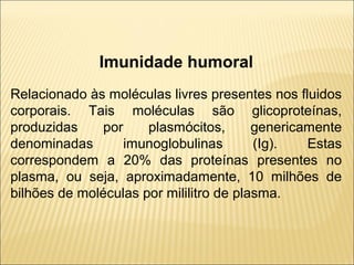 Imunidade humoral
Relacionado às moléculas livres presentes nos fluidos
corporais. Tais moléculas são glicoproteínas,
produzidas por plasmócitos, genericamente
denominadas imunoglobulinas (Ig). Estas
correspondem a 20% das proteínas presentes no
plasma, ou seja, aproximadamente, 10 milhões de
bilhões de moléculas por mililitro de plasma.
 