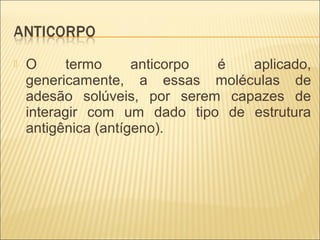  O termo anticorpo é aplicado,
genericamente, a essas moléculas de
adesão solúveis, por serem capazes de
interagir com um dado tipo de estrutura
antigênica (antígeno).
 