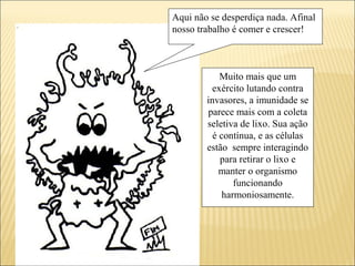 Aqui não se desperdiça nada. Afinal
nosso trabalho é comer e crescer!
Muito mais que um
exército lutando contra
invasores, a imunidade se
parece mais com a coleta
seletiva de lixo. Sua ação
é contínua, e as células
estão sempre interagindo
para retirar o lixo e
manter o organismo
funcionando
harmoniosamente.
 