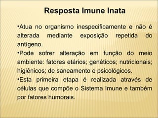 Resposta Imune Inata
•Atua no organismo inespecificamente e não é
alterada mediante exposição repetida do
antígeno.
•Pode sofrer alteração em função do meio
ambiente: fatores etários; genéticos; nutricionais;
higiênicos; de saneamento e psicológicos.
•Esta primeira etapa é realizada através de
células que compõe o Sistema Imune e também
por fatores humorais.
 