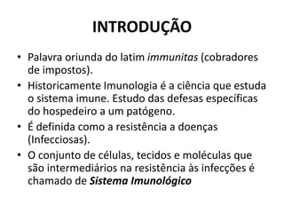 INTRODUÇÃO
• Palavra oriunda do latim immunitas (cobradores
de impostos).
• Historicamente Imunologia é a ciência que estuda
o sistema imune. Estudo das defesas específicas
do hospedeiro a um patógeno.
• É definida como a resistência a doenças
(Infecciosas).
• O conjunto de células, tecidos e moléculas que
são intermediários na resistência às infecções é
chamado de Sistema Imunológico
 