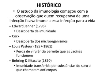 HISTÓRICO
• O estudo da imunologia começou com a
observação que quem recuperava de uma
infecção ficava imune a essa infecção para a vida
– Edward Jenner (1796)
• Descoberta da imunidade
– Cock
• Descoberta dos microorganismos
– Louis Pasteur (1857-1861)
• Perda de virulência permite que as vacinas
funcionem
– Behring & Kitasato (1890)
• Imunidade transferida por substâncias do soro a
que chamaram anticorpos
 