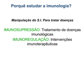 Manipulação do S.I. Para tratar doenças
IMUNOSUPRESSÃO: Tratamento de doenças
imunológicas
IMUNOREGULAÇÃO: Intervenções
imunoterapêuticas
Porquê estudar a imunologia?
 