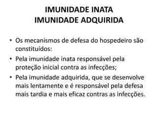 IMUNIDADE INATA
IMUNIDADE ADQUIRIDA
• Os mecanismos de defesa do hospedeiro são
constituídos:
• Pela imunidade inata responsável pela
proteção inicial contra as infecções;
• Pela imunidade adquirida, que se desenvolve
mais lentamente e é responsável pela defesa
mais tardia e mais eficaz contras as infecções.
 