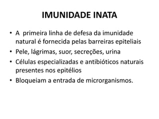 IMUNIDADE INATA
• A primeira linha de defesa da imunidade
natural é fornecida pelas barreiras epiteliais
• Pele, lágrimas, suor, secreções, urina
• Células especializadas e antibióticos naturais
presentes nos epitélios
• Bloqueiam a entrada de microrganismos.
 