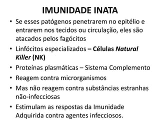 IMUNIDADE INATA
• Se esses patógenos penetrarem no epitélio e
entrarem nos tecidos ou circulação, eles são
atacados pelos fagócitos
• Linfócitos especializados – Células Natural
Killer (NK)
• Proteínas plasmáticas – Sistema Complemento
• Reagem contra microrganismos
• Mas não reagem contra substâncias estranhas
não-infecciosas
• Estimulam as respostas da Imunidade
Adquirida contra agentes infecciosos.
 