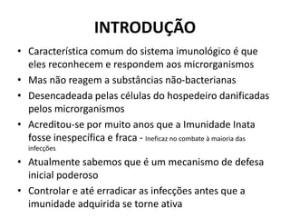 INTRODUÇÃO
• Característica comum do sistema imunológico é que
eles reconhecem e respondem aos microrganismos
• Mas não reagem a substâncias não-bacterianas
• Desencadeada pelas células do hospedeiro danificadas
pelos microrganismos
• Acreditou-se por muito anos que a Imunidade Inata
fosse inespecífica e fraca - Ineficaz no combate à maioria das
infecções
• Atualmente sabemos que é um mecanismo de defesa
inicial poderoso
• Controlar e até erradicar as infecções antes que a
imunidade adquirida se torne ativa
 