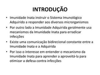 INTRODUÇÃO
• Imunidade Inata instruir o Sistema Imunológico
Adquirido a responder aos diversos microrganismos
• Por outro lado a Imunidade Adquirida geralmente usa
mecanismos da Imunidade Inata para erradicar
infecções
• Existe uma comunicação bidirecional constante entre a
Imunidade Inata e a Adquirida
• Por isso o interesse em entender o mecanismo da
Imunidade Inata para aprender a aproveitá-la para
otimizar a defesa contra infecções
 