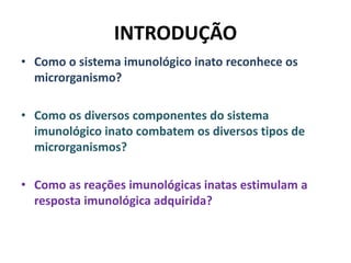 INTRODUÇÃO
• Como o sistema imunológico inato reconhece os
microrganismo?
• Como os diversos componentes do sistema
imunológico inato combatem os diversos tipos de
microrganismos?
• Como as reações imunológicas inatas estimulam a
resposta imunológica adquirida?
 