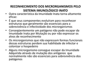RECONHECIMENTO DOS MICRORGANISMOS PELO
SISTEMA IMUNOLÓGICO INATO
• Outra característica da Imunidade Inata torna altamente
eficaz:
• É que seus componentes evoluíram para reconhecer
estruturas que geralmente são essenciais para a
sobrevivência e infectividade dos microrganismos
• Conseqüentemente um patógeno não pode escapar da
Imunidade Inata por Mutação ou por não expressar os
alvos de reconhecimento
• Os microrganismos que não expressam formas funcionais
dessas estruturas perdem sua habilidade de infectar e
colonizar o hospedeiro
• Alguns microrganismo consegue escapar da Imunidade
Adquirida através de mutação dos antígenos que
normalmente não são essenciais para sobrevivência dos
patógenos
 