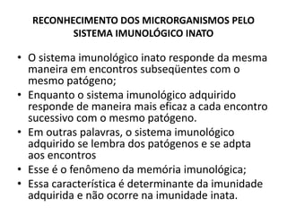 RECONHECIMENTO DOS MICRORGANISMOS PELO
SISTEMA IMUNOLÓGICO INATO
• O sistema imunológico inato responde da mesma
maneira em encontros subseqüentes com o
mesmo patógeno;
• Enquanto o sistema imunológico adquirido
responde de maneira mais eficaz a cada encontro
sucessivo com o mesmo patógeno.
• Em outras palavras, o sistema imunológico
adquirido se lembra dos patógenos e se adpta
aos encontros
• Esse é o fenômeno da memória imunológica;
• Essa característica é determinante da imunidade
adquirida e não ocorre na imunidade inata.
 