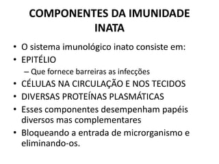 COMPONENTES DA IMUNIDADE
INATA
• O sistema imunológico inato consiste em:
• EPITÉLIO
– Que fornece barreiras as infecções
• CÉLULAS NA CIRCULAÇÃO E NOS TECIDOS
• DIVERSAS PROTEÍNAS PLASMÁTICAS
• Esses componentes desempenham papéis
diversos mas complementares
• Bloqueando a entrada de microrganismo e
eliminando-os.
 