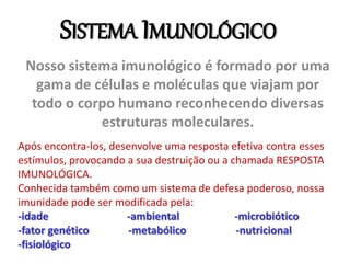 SISTEMA IMUNOLÓGICO
Nosso sistema imunológico é formado por uma
gama de células e moléculas que viajam por
todo o corpo humano reconhecendo diversas
estruturas moleculares.
Após encontra-los, desenvolve uma resposta efetiva contra esses
estímulos, provocando a sua destruição ou a chamada RESPOSTA
IMUNOLÓGICA.
Conhecida também como um sistema de defesa poderoso, nossa
imunidade pode ser modificada pela:
-idade -ambiental -microbiótico
-fator genético -metabólico -nutricional
-fisiológico
 