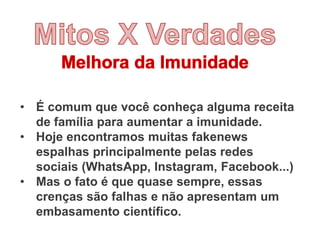• É comum que você conheça alguma receita
de família para aumentar a imunidade.
• Hoje encontramos muitas fakenews
espalhas principalmente pelas redes
sociais (WhatsApp, Instagram, Facebook...)
• Mas o fato é que quase sempre, essas
crenças são falhas e não apresentam um
embasamento científico.
 