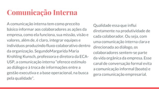 Comunicação Interna
A comunicação interna tem como preceito
básico informar aos colaboradores as ações da
empresa, como ela funciona, sua missão, visão e
valores, além de, é claro, integrar equipes e
indivíduos produzindo fluxo colaborativo dentro
da organização. SegundoMargarida Maria
Krohling Kunsch, professora e diretora da ECA-
USP, a comunicação interna “oferece estímulo
ao diálogo e à troca de informações entre a
gestão executiva e a base operacional, na busca
pela qualidade”.
Qualidade essa que influi
diretamente na produtividade de
cada colaborador. Ou seja, com
uma comunicação interna clara e
direcionada ao diálogo, os
colaboradores sentem-se parte
da vida orgânica da empresa. Esse
canal de conversação formal evita
a comunicação informal (boato) e
gera comunicação empresarial.
 