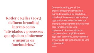 Kotler e Keller (2013)
definem branding
interno como
“atividades e processos
que ajudam a informar
e inspirar os
funcionários.”
Como o branding, por si, é o
processo de gerenciamento de
marca de uma ideia ou produto, o
branding interno ou endobranding é
o gerenciamento de marca de, por
exemplo, um programa motivacional
para funcionários de uma
organização. A marca ajuda na
compreensão e tangibilização de
algo a ser percebido, compreendido
e valorizado por funcionários de uma
organização
 