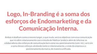 Logo, In-Branding é a soma dos
esforços de Endomarketing e da
Comunicação Interna.
Ambas trabalham como o mesmo target, o que muda, será os objetivos com essa comunicação
que irá além relacionamento com o intuito de fidelizar (endo) e além de informar os
colaboradores dos esforços de comunicação bem como seu posicionamento (com. int.), será sim
a soma desses esforços atrelando tanto o relacionamento, a visão da empresa e o
posicionamento da marca, de maneira unificada.
 