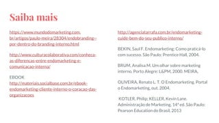 Saiba mais
https://www.mundodomarketing.com.
br/artigos/paulo-meira/28304/endobranding--
por-dentro-do-branding-interno.html
http://www.culturacolaborativa.com/conheca-
as-diferencas-entre-endomarketing-e-
comunicacao-interna/
EBOOK
http://materiais.socialbase.com.br/ebook-
endomarketing-cliente-interno-o-coracao-das-
organizacoes
http://agenciatarrafa.com.br/endomarketing-
cuide-bem-do-seu-publico-interno/
BEKIN, Saul F. Endomarketing: Como praticá-lo
com sucesso. São Paulo: Prentice Hall, 2004.
BRUM, Analisa M. Um olhar sobre marketing
interno. Porto Alegre: L&PM, 2000. MEIRA,
OLIVEIRA, Renato L. T. O Endomarketing. Portal
o Endomarketing, out. 2004.
KOTLER, Philip; KELLER, Kevin Lane.
Administração de Marketing. 14ª ed. São Paulo:
Pearson Education do Brasil, 2013
 