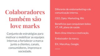 Colaboradores
também são
love marks
Conjunto de estratégias para
motivar e mobilizar as equipes
internas a fortalecer a marca
junto a clientes, canais,
consumidores, imprensa e
sociedade.
Diferente de endomarketing e de
comunicação interna.
CEO, Dpto. Marketing, RH.
Benefícios que conquistam bolso:
VT, VR, plano de saúde.
Bom clima interno e motivação.
Embaixador da marca.
EX.: MaryKay, Google,
 