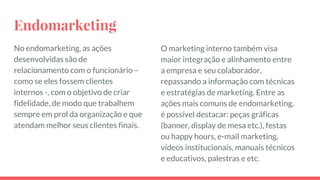 Endomarketing
No endomarketing, as ações
desenvolvidas são de
relacionamento com o funcionário –
como se eles fossem clientes
internos -, com o objetivo de criar
fidelidade, de modo que trabalhem
sempre em prol da organização e que
atendam melhor seus clientes finais.
O marketing interno também visa
maior integração e alinhamento entre
a empresa e seu colaborador,
repassando a informação com técnicas
e estratégias de marketing. Entre as
ações mais comuns de endomarketing,
é possível destacar: peças gráficas
(banner, display de mesa etc.), festas
ou happy hours, e-mail marketing,
vídeos institucionais, manuais técnicos
e educativos, palestras e etc.
 