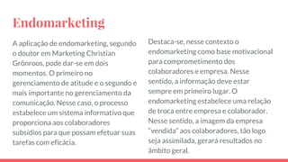 Endomarketing
A aplicação de endomarketing, segundo
o doutor em Marketing Christian
Grönroos, pode dar-se em dois
momentos. O primeiro no
gerenciamento de atitude e o segundo e
mais importante no gerenciamento da
comunicação. Nesse caso, o processo
estabelece um sistema informativo que
proporciona aos colaboradores
subsídios para que possam efetuar suas
tarefas com eficácia.
Destaca-se, nesse contexto o
endomarketing como base motivacional
para comprometimento dos
colaboradores e empresa. Nesse
sentido, a informação deve estar
sempre em primeiro lugar. O
endomarketing estabelece uma relação
de troca entre empresa e colaborador.
Nesse sentido, a imagem da empresa
“vendida” aos colaboradores, tão logo
seja assimilada, gerará resultados no
âmbito geral.
 