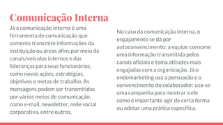 Comunicação Interna
Já a comunicação interna é uma
ferramenta de comunicação que
somente transmite informações da
instituição ou áreas afins por meio de
canais/veículos internos e das
lideranças para seus funcionários,
como novas ações, estratégias,
objetivos e metas de trabalho. As
mensagens podem ser transmitidas
por vários meios de comunicação,
como e-mail, newsletter, rede social
corporativa, entre outros.
No caso da comunicação interna, o
engajamento se dá por
autoconvencimento: a equipe consome
uma informação transmitida pelos
canais oficiais e toma atitudes mais
engajadas com a organização. Já o
endomarketing usa a persuasão e o
convencimento do colaborador: usa-se
uma campanha para mostrar a ele
como é importante agir de certa forma
ou adotar uma prática específica.
 