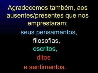 Agradecemos também, aos ausentes/presentes que nos emprestaram: filosofias, escritos, seus pensamentos, ditos e sentimentos . 