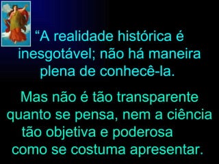 “ A realidade histórica é inesgotável; não há maneira plena de conhecê-la.  Mas não é tão transparente quanto se pensa, nem a ciência tão objetiva e poderosa  como se costuma apresentar.   
