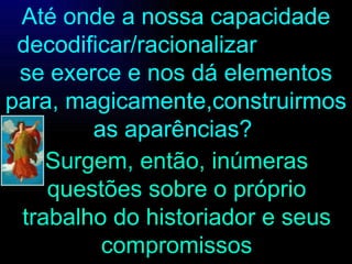 Até onde a nossa capacidade decodificar/racionalizar  se exerce e nos dá elementos para, magicamente,construirmos as aparências?  Surgem, então, inúmeras questões sobre o próprio trabalho do historiador e seus compromissos 