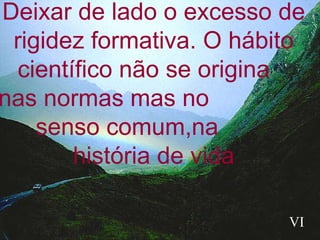 Deixar de lado o excesso de rigidez formativa. O hábito científico não se origina  nas normas mas no  senso comum,na  história de vida VI 