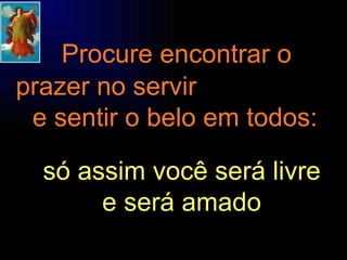 Procure encontrar o  prazer no servir  e sentir o belo em todos: só assim você será livre e será amado 