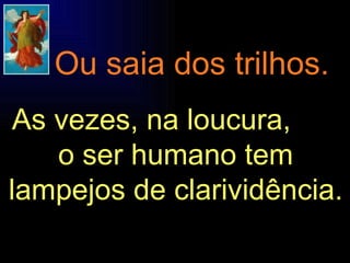 As vezes, na loucura,  o ser humano tem lampejos de clarividência. Ou saia dos trilhos. 