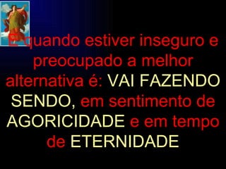 E quando estiver inseguro e preocupado a melhor alternativa é:   VAI FAZENDO SENDO,   em sentimento de   AGORICIDADE   e em tempo de   ETERNIDADE 