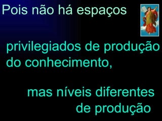 mas níveis diferentes de produção . Pois não há espaços privilegiados de produção do conhecimento, 