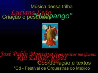 Luciana Leão Rui Edmar Ribas Coordenação e textos Música dessa trilha “ Huapango” José Pablo Moncayo   (compositor mexicano: 1912/1958) *Cd - Festival de Orquestras do México Criação e pesquisas 