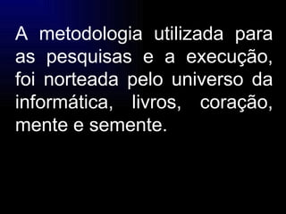 A metodologia utilizada para as pesquisas e a execução, foi norteada pelo universo da informática, livros, coração, mente e semente. 