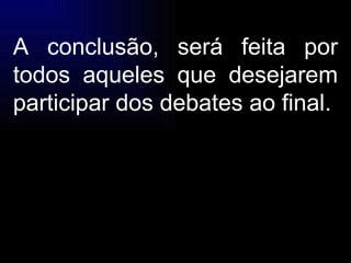A conclusão, será feita por todos aqueles que desejarem participar dos debates ao final. 